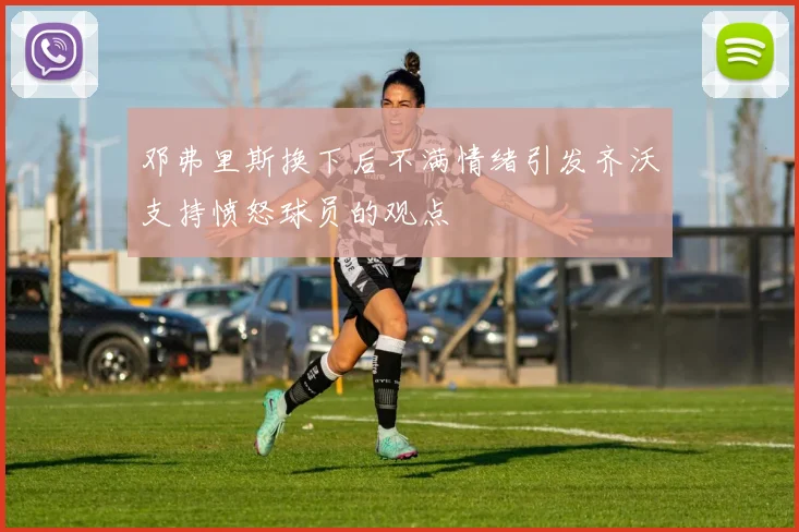 邓弗里斯换下后不满情绪引发齐沃支持愤怒球员的观点