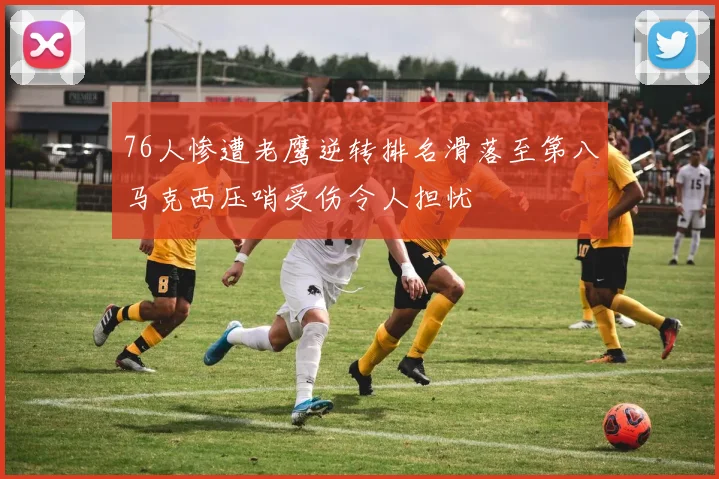 76人惨遭老鹰逆转排名滑落至第八马克西压哨受伤令人担忧