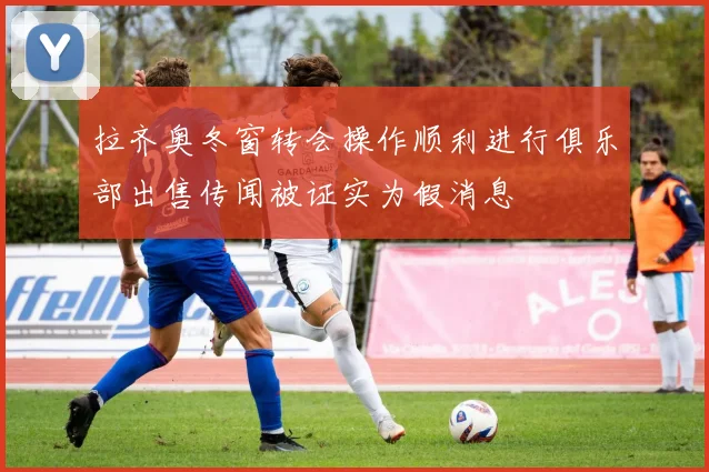 拉齐奥冬窗转会操作顺利进行俱乐部出售传闻被证实为假消息