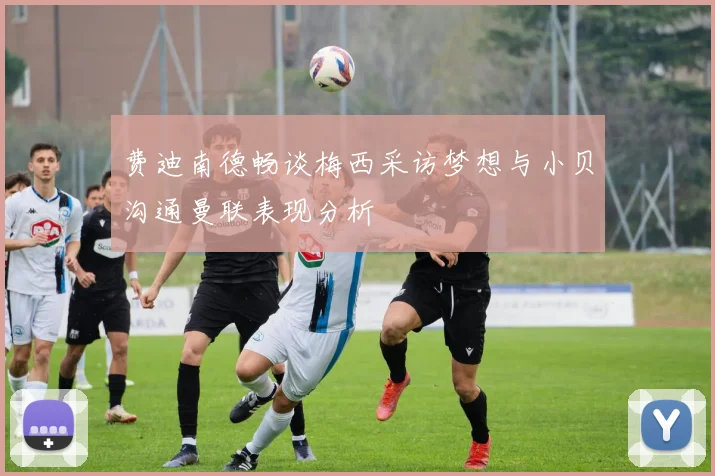 费迪南德畅谈梅西采访梦想与小贝沟通曼联表现分析