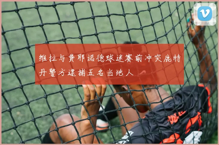 维拉与费耶诺德球迷赛前冲突鹿特丹警方逮捕五名当地人
