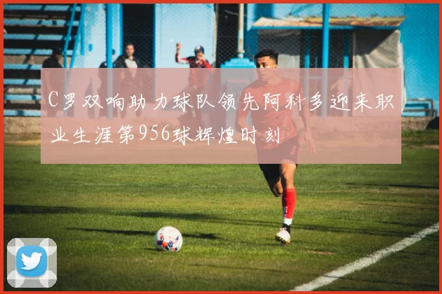 C罗双响助力球队领先阿科多迎来职业生涯第956球辉煌时刻