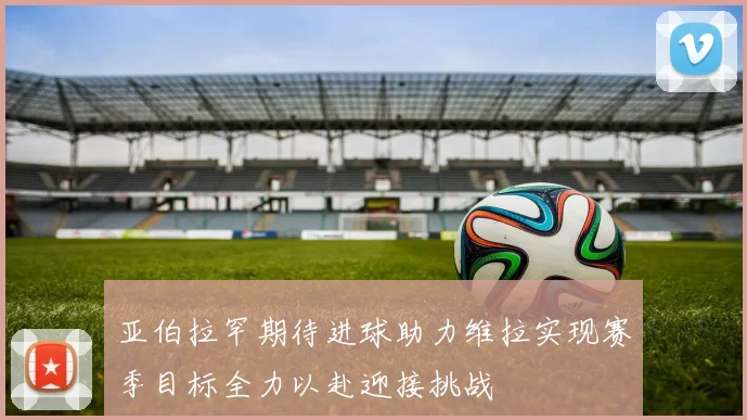 亚伯拉罕期待进球助力维拉实现赛季目标全力以赴迎接挑战