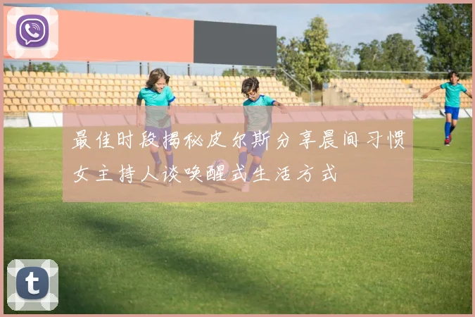 最佳时段揭秘皮尔斯分享晨间习惯女主持人谈唤醒式生活方式
