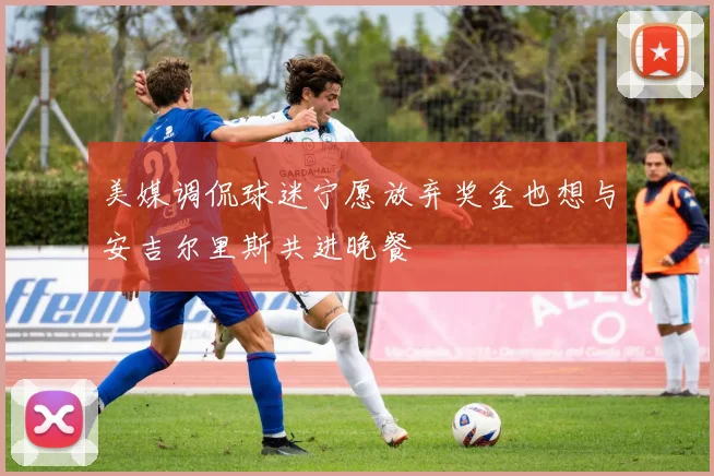 美媒调侃球迷宁愿放弃奖金也想与安吉尔里斯共进晚餐