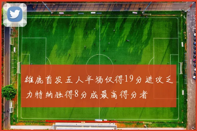 雄鹿首发五人半场仅得19分进攻乏力特纳独得8分成最高得分者