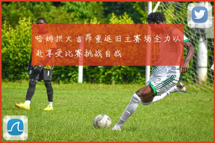 哈姆拱火吉昂重返旧主赛场全力以赴享受比赛挑战自我