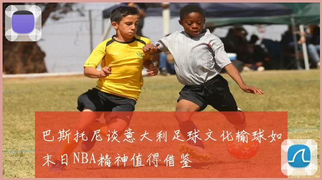 巴斯托尼谈意大利足球文化输球如末日NBA精神值得借鉴