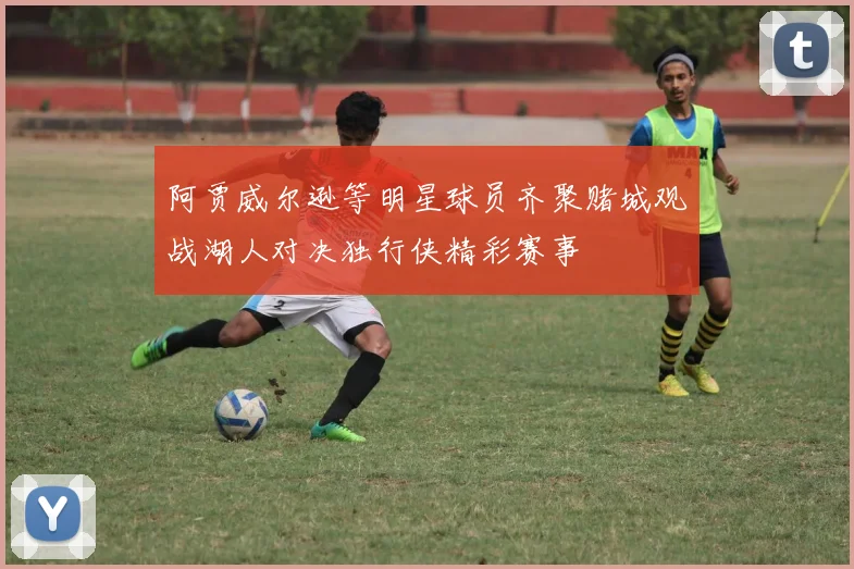 阿贾威尔逊等明星球员齐聚赌城观战湖人对决独行侠精彩赛事