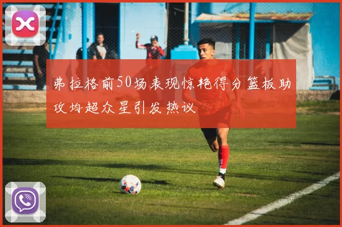 弗拉格前50场表现惊艳得分篮板助攻均超众星引发热议