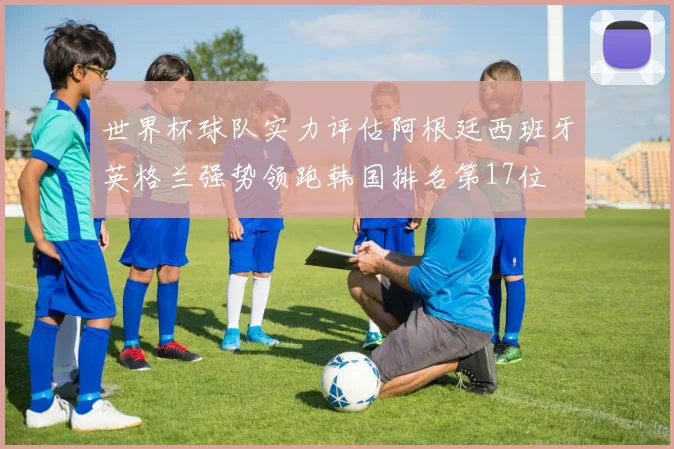 世界杯球队实力评估阿根廷西班牙英格兰强势领跑韩国排名第17位