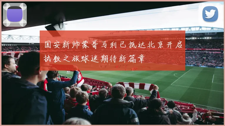 国安新帅蒙哥马利已抵达北京开启执教之旅球迷期待新篇章