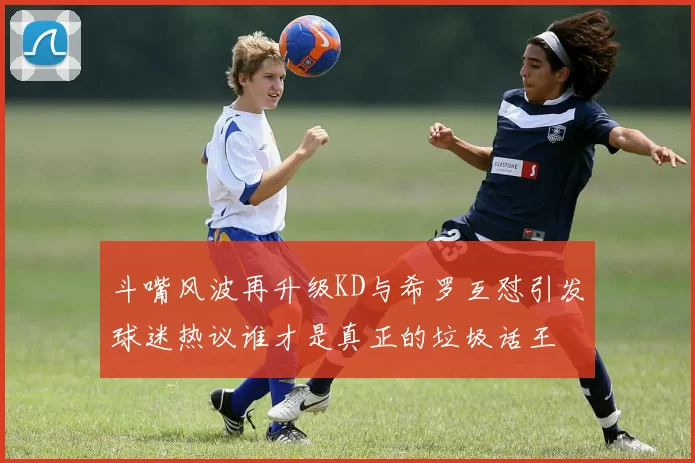 斗嘴风波再升级KD与希罗互怼引发球迷热议谁才是真正的垃圾话王
