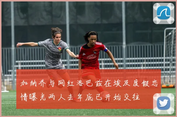 加纳乔与网红洛巴兹在埃及度假恋情曝光两人去年底已开始交往