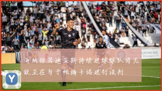 海纳称若迪亚斯持续进球球队将无敌正在与于帕梅卡诺进行谈判