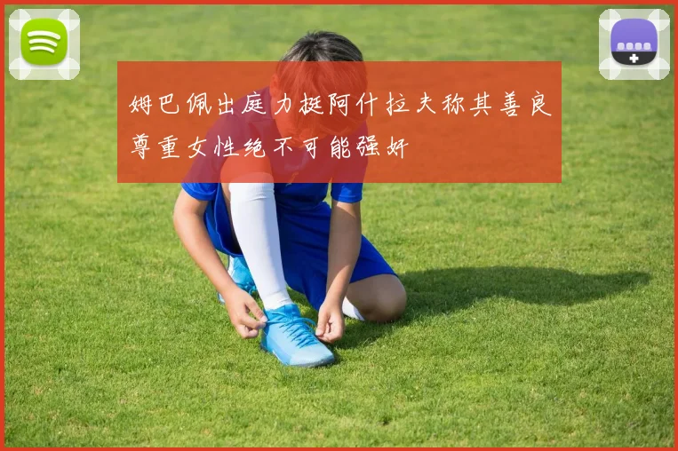 姆巴佩出庭力挺阿什拉夫称其善良尊重女性绝不可能强奸