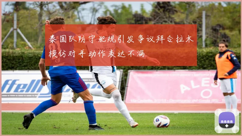 泰国队防守犯规引发争议拜合拉木模仿对手动作表达不满