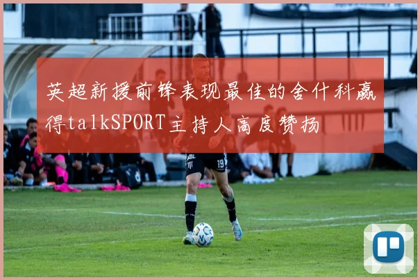 英超新援前锋表现最佳的舍什科赢得talkSPORT主持人高度赞扬