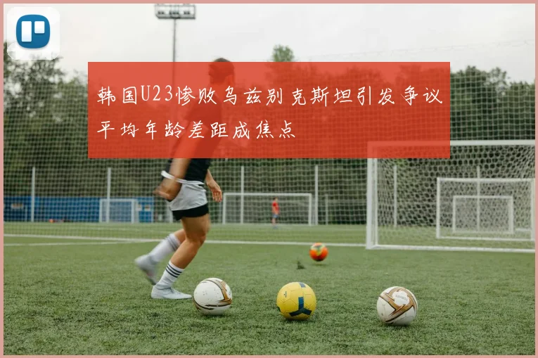 韩国U23惨败乌兹别克斯坦引发争议平均年龄差距成焦点