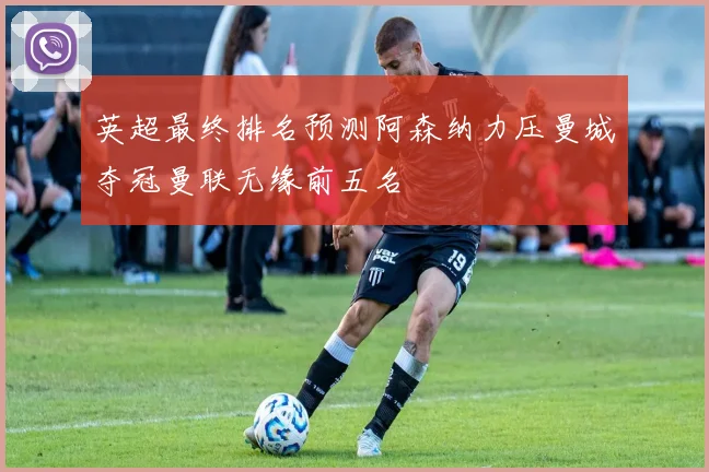 英超最终排名预测阿森纳力压曼城夺冠曼联无缘前五名
