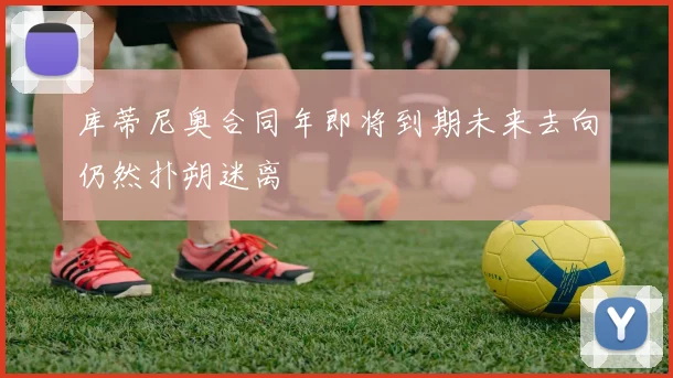 库蒂尼奥合同年即将到期未来去向仍然扑朔迷离