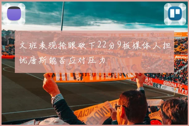 文班表现抢眼砍下22分9板媒体人担忧唐斯能否应对压力