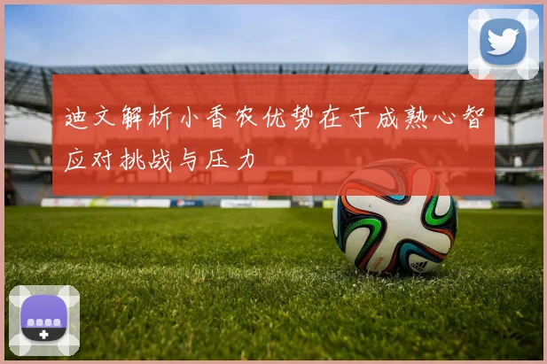 迪文解析小香农优势在于成熟心智应对挑战与压力