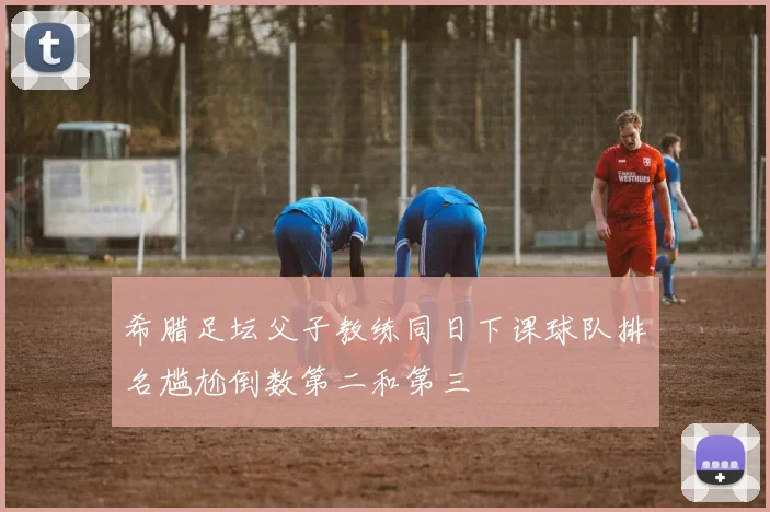希腊足坛父子教练同日下课球队排名尴尬倒数第二和第三