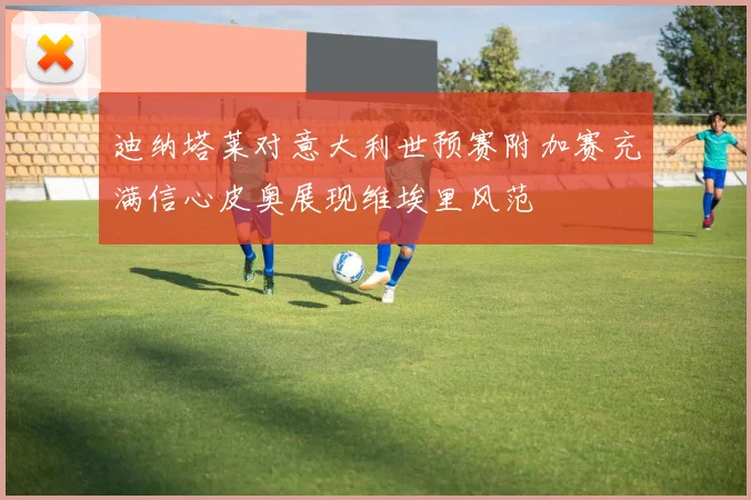 迪纳塔莱对意大利世预赛附加赛充满信心皮奥展现维埃里风范