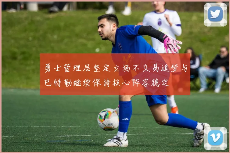 勇士管理层坚定立场不交易追梦与巴特勒继续保持核心阵容稳定