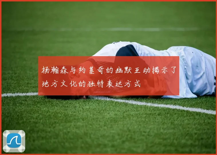 杨瀚森与约基奇的幽默互动揭示了地方文化的独特表达方式