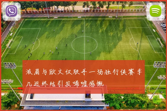 浓眉与欧文仅联手一场独行侠赛季几近终结引发唏嘘感慨