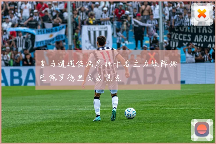 皇马遭遇伤病危机十名主力缺阵姆巴佩罗德里戈成焦点