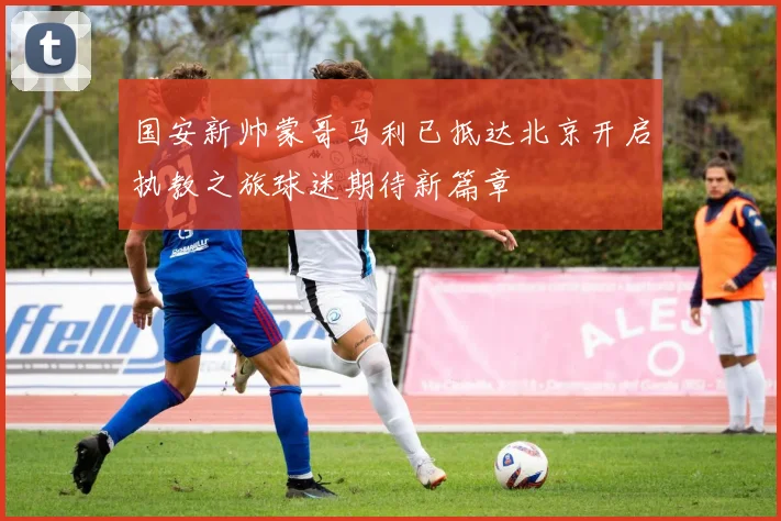 国安新帅蒙哥马利已抵达北京开启执教之旅球迷期待新篇章
