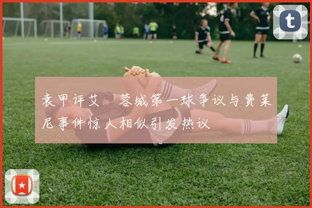 袁甲评艾堃蓉城第一球争议与费莱尼事件惊人相似引发热议