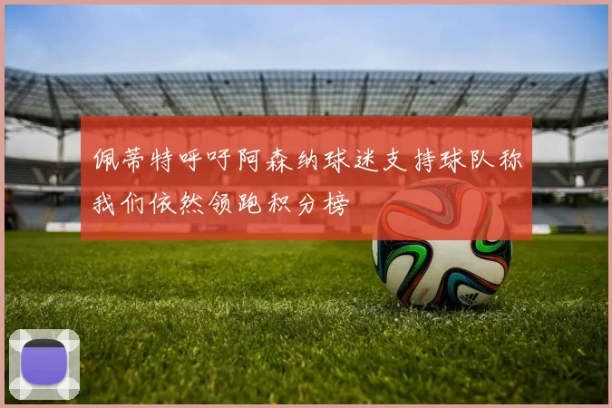 佩蒂特呼吁阿森纳球迷支持球队称我们依然领跑积分榜
