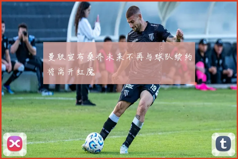 曼联宣布桑乔未来不再与球队续约将离开红魔