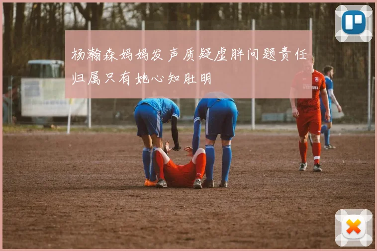 杨瀚森妈妈发声质疑虚胖问题责任归属只有她心知肚明