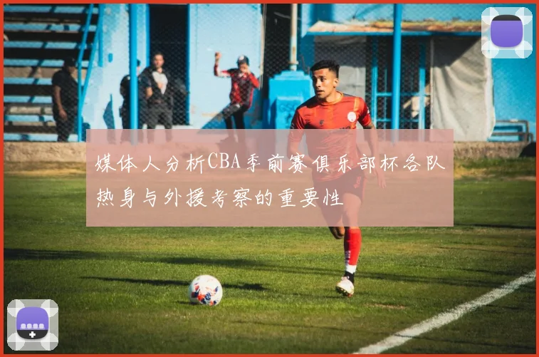 媒体人分析CBA季前赛俱乐部杯各队热身与外援考察的重要性